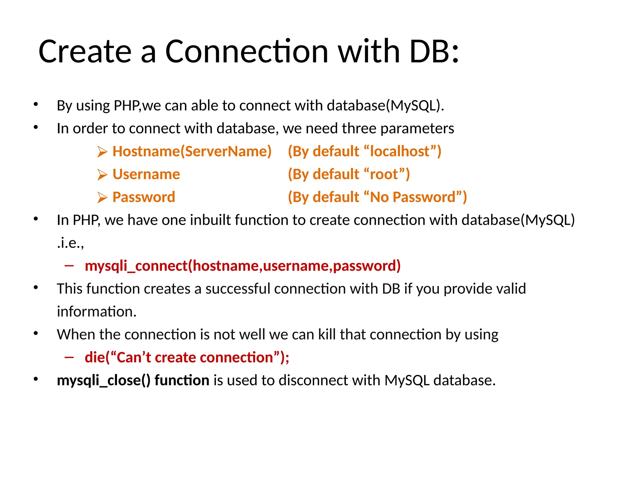 Create a Connection with DB:
• By using PHP,we can able to connect with database(MySQL).
• In order to connect with database, we need three parameters
⮚ Hostname(ServerName)
⮚ Username
⮚ Password
(By default “localhost”)
(By default “root”)
(By default “No Password”)
• In PHP, we have one inbuilt function to create connection with database(MySQL)
.i.e.,
– mysqli_connect(hostname,username,password)
• This function creates a successful connection with DB if you provide valid
information.
• When the connection is not well we can kill that connection by using
– die(“Can’t create connection”);
• mysqli_close() function is used to disconnect with MySQL database.
 