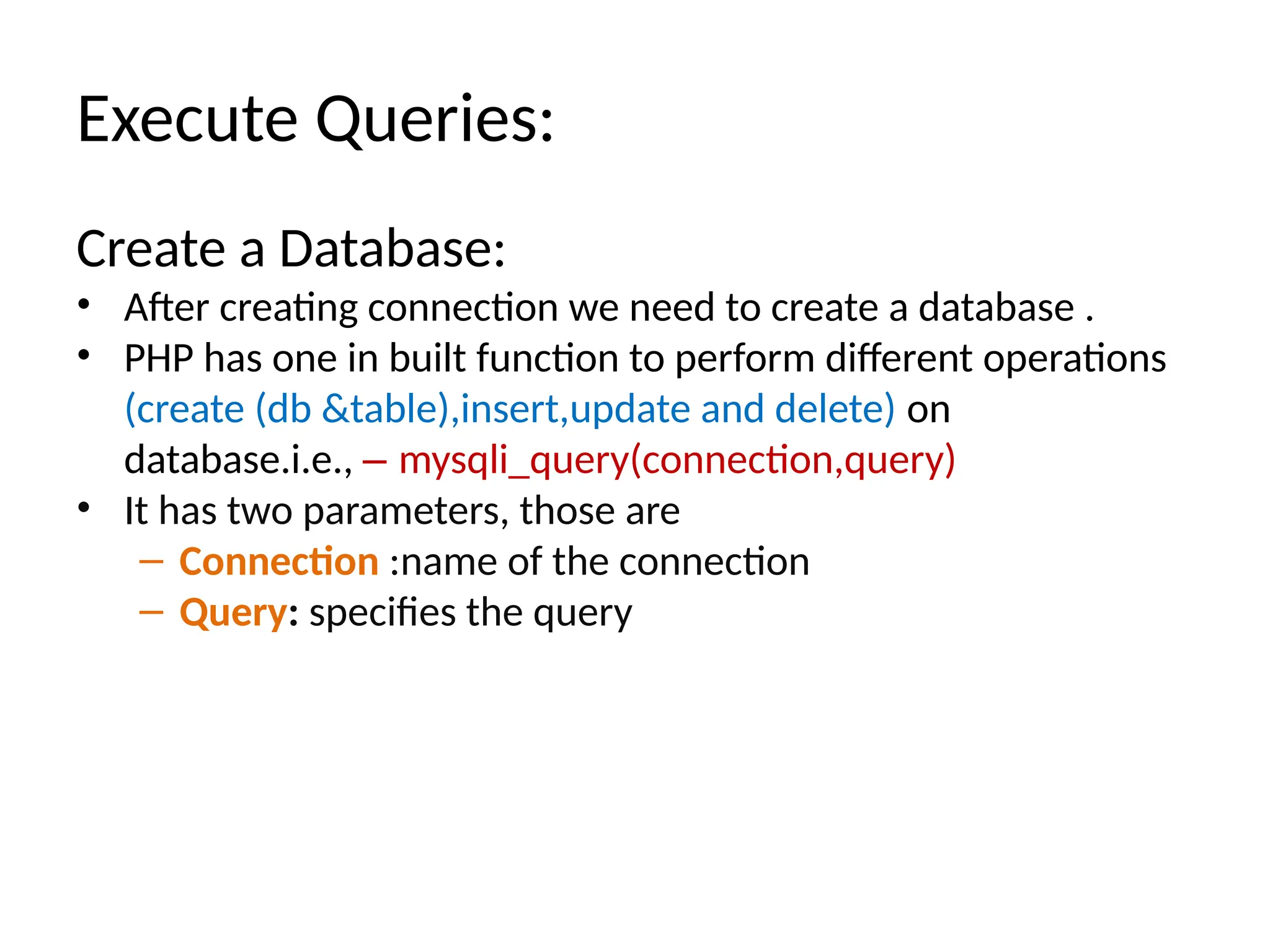 Execute Queries:
Create a Database:
• After creating connection we need to create a database .
• PHP has one in built function to perform different operations
(create (db &table),insert,update and delete) on
database.i.e., – mysqli_query(connection,query)
• It has two parameters, those are
– Connection :name of the connection
– Query: specifies the query
 