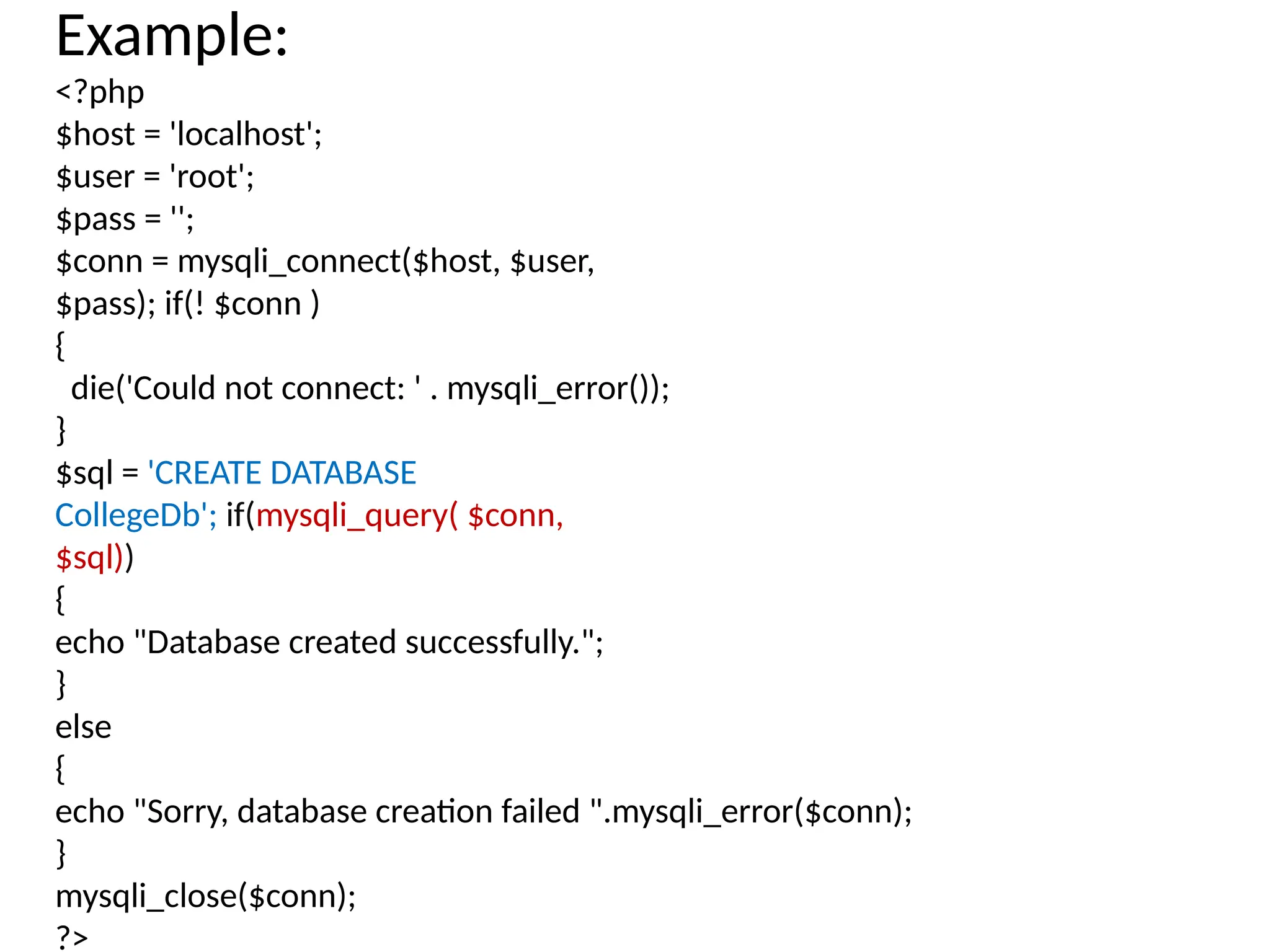Example:
<?php
$host = 'localhost';
$user = 'root';
$pass = '';
$conn = mysqli_connect($host, $user,
$pass); if(! $conn )
{
die('Could not connect: ' . mysqli_error());
}
$sql = 'CREATE DATABASE
CollegeDb'; if(mysqli_query( $conn,
$sql))
{
echo "Database created successfully.";
}
else
{
echo "Sorry, database creation failed ".mysqli_error($conn);
}
mysqli_close($conn);
?>
 