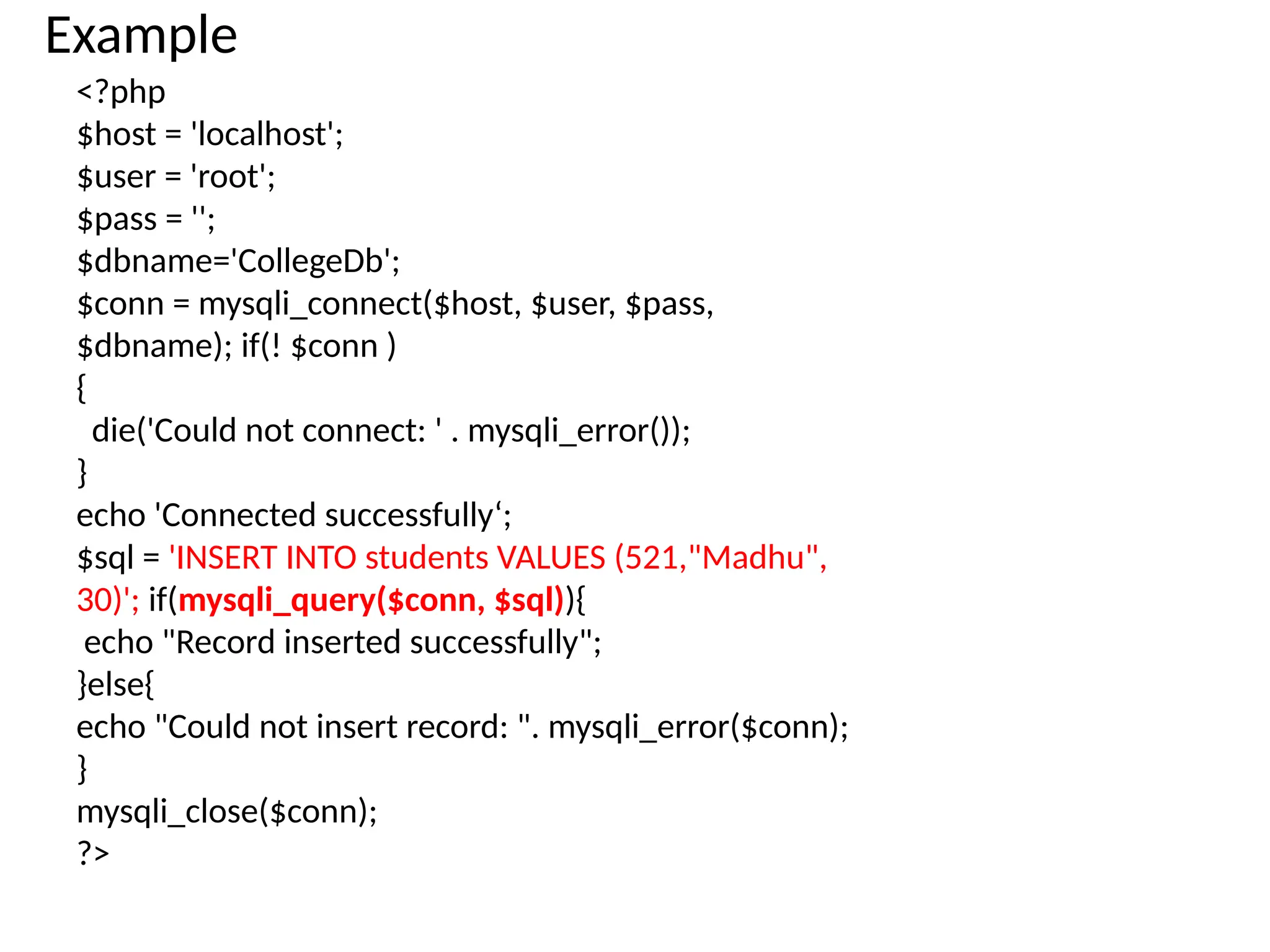 Example
<?php
$host = 'localhost';
$user = 'root';
$pass = '';
$dbname='CollegeDb';
$conn = mysqli_connect($host, $user, $pass,
$dbname); if(! $conn )
{
die('Could not connect: ' . mysqli_error());
}
echo 'Connected successfully‘;
$sql = 'INSERT INTO students VALUES (521,"Madhu",
30)'; if(mysqli_query($conn, $sql)){
echo "Record inserted successfully";
}else{
echo "Could not insert record: ". mysqli_error($conn);
}
mysqli_close($conn);
?>
 