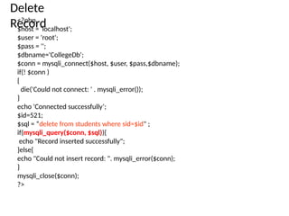 Delete
Record
<?php
$host = 'localhost';
$user = 'root';
$pass = '';
$dbname='CollegeDb';
$conn = mysqli_connect($host, $user, $pass,$dbname);
if(! $conn )
{
die('Could not connect: ' . mysqli_error());
}
echo 'Connected successfully‘;
$id=521;
$sql = “delete from students where sid=$id" ;
if(mysqli_query($conn, $sql)){
echo "Record inserted successfully";
}else{
echo "Could not insert record: ". mysqli_error($conn);
}
mysqli_close($conn);
?>
 