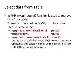 Select data from Table
• In PHP, mysqli_query() function is used to retrieve
data from table.
• Thereare two other MySQLi functions
used in select query.
$result):
returns
– mysqli_num_rows(mysqli_result
number of rows.
– mysqli_fetch_assoc(mysqli_result $result):
returns
row as an associative array. Each key of the array
represents the column name of the table. It return
NULL if there are no more rows.
 