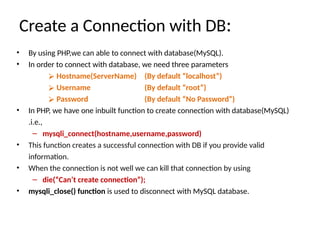 Create a Connection with DB:
• By using PHP,we can able to connect with database(MySQL).
• In order to connect with database, we need three parameters
⮚ Hostname(ServerName)
⮚ Username
⮚ Password
(By default “localhost”)
(By default “root”)
(By default “No Password”)
• In PHP, we have one inbuilt function to create connection with database(MySQL)
.i.e.,
– mysqli_connect(hostname,username,password)
• This function creates a successful connection with DB if you provide valid
information.
• When the connection is not well we can kill that connection by using
– die(“Can’t create connection”);
• mysqli_close() function is used to disconnect with MySQL database.
 