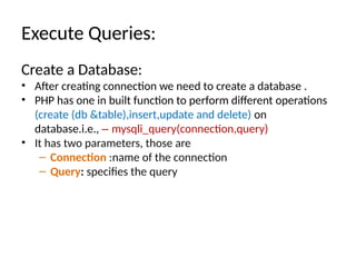 Execute Queries:
Create a Database:
• After creating connection we need to create a database .
• PHP has one in built function to perform different operations
(create (db &table),insert,update and delete) on
database.i.e., – mysqli_query(connection,query)
• It has two parameters, those are
– Connection :name of the connection
– Query: specifies the query
 