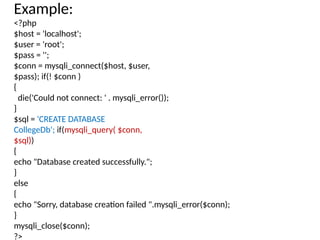 Example:
<?php
$host = 'localhost';
$user = 'root';
$pass = '';
$conn = mysqli_connect($host, $user,
$pass); if(! $conn )
{
die('Could not connect: ' . mysqli_error());
}
$sql = 'CREATE DATABASE
CollegeDb'; if(mysqli_query( $conn,
$sql))
{
echo "Database created successfully.";
}
else
{
echo "Sorry, database creation failed ".mysqli_error($conn);
}
mysqli_close($conn);
?>
 