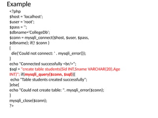 Example
<?php
$host = 'localhost';
$user = 'root';
$pass = '';
$dbname='CollegeDb';
$conn = mysqli_connect($host, $user, $pass,
$dbname); if(! $conn )
{
die('Could not connect: ' . mysqli_error());
}
echo "Connected successfully <br/>“;
$sql = "create table students(Sid INT,Sname VARCHAR(20),Age
INT)"; if(mysqli_query($conn, $sql)){
echo "Table students created successfully";
}else{
echo "Could not create table: ". mysqli_error($conn);
}
mysqli_close($conn);
?>
 