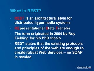 • REST is an architectural style for
distributed hypermedia systems
• REpresentational State Transfer
• The term originated in 2000 by Roy
Fielding for his PhD thesis
• REST states that the existing protocols
and principles of the web are enough to
create robust Web Services – no SOAP
is needed
What is REST?
 