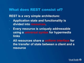 What does REST consist of?
REST is a very simple architecture:
• Application state and functionality is
divided into resources.
• Every resource is uniquely addressable
using a universal syntax for hypermedia
links
• All resources share a uniform interface for
the transfer of state between a client and a
resource
 