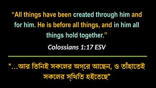 “All things have been created through him and
for him. He is before all things, and in him all
things hold together.”
Colossians 1:17 ESV
“…আর তিনিই সকলের অগ্রে আছেন, ও তাঁহাতেই
সকলের স্থিতি হইতেছে”
 