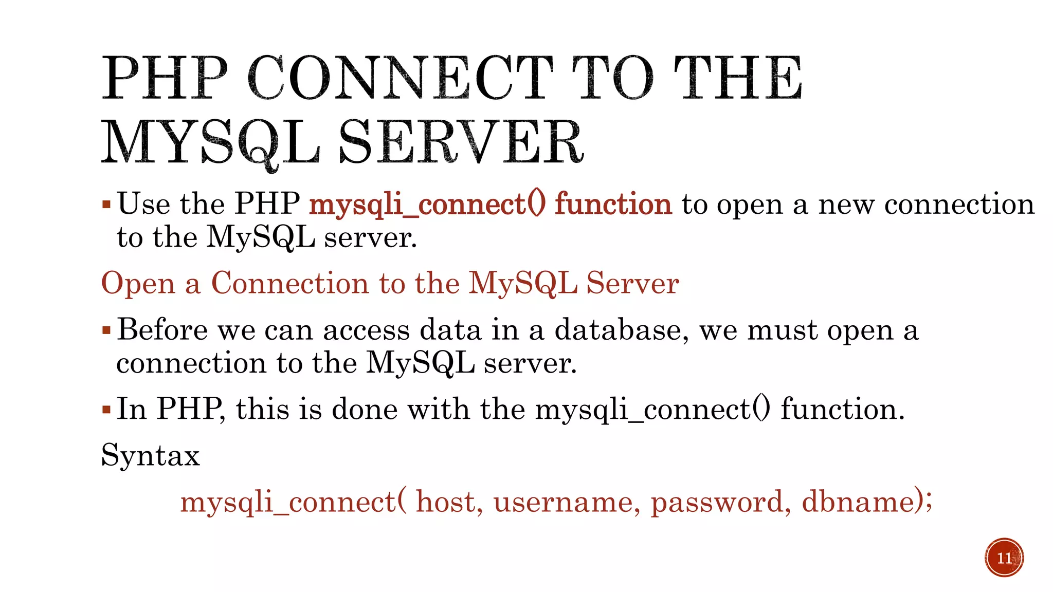 Use the PHP mysqli_connect() function to open a new connection to the MySQL server. Open a Connection to the MySQL Server Before we can access data in a database, we must open a connection to the MySQL server.  In PHP, this is done with the mysqli_connect() function. Syntax mysqli_connect( host, username, password, dbname); 11 