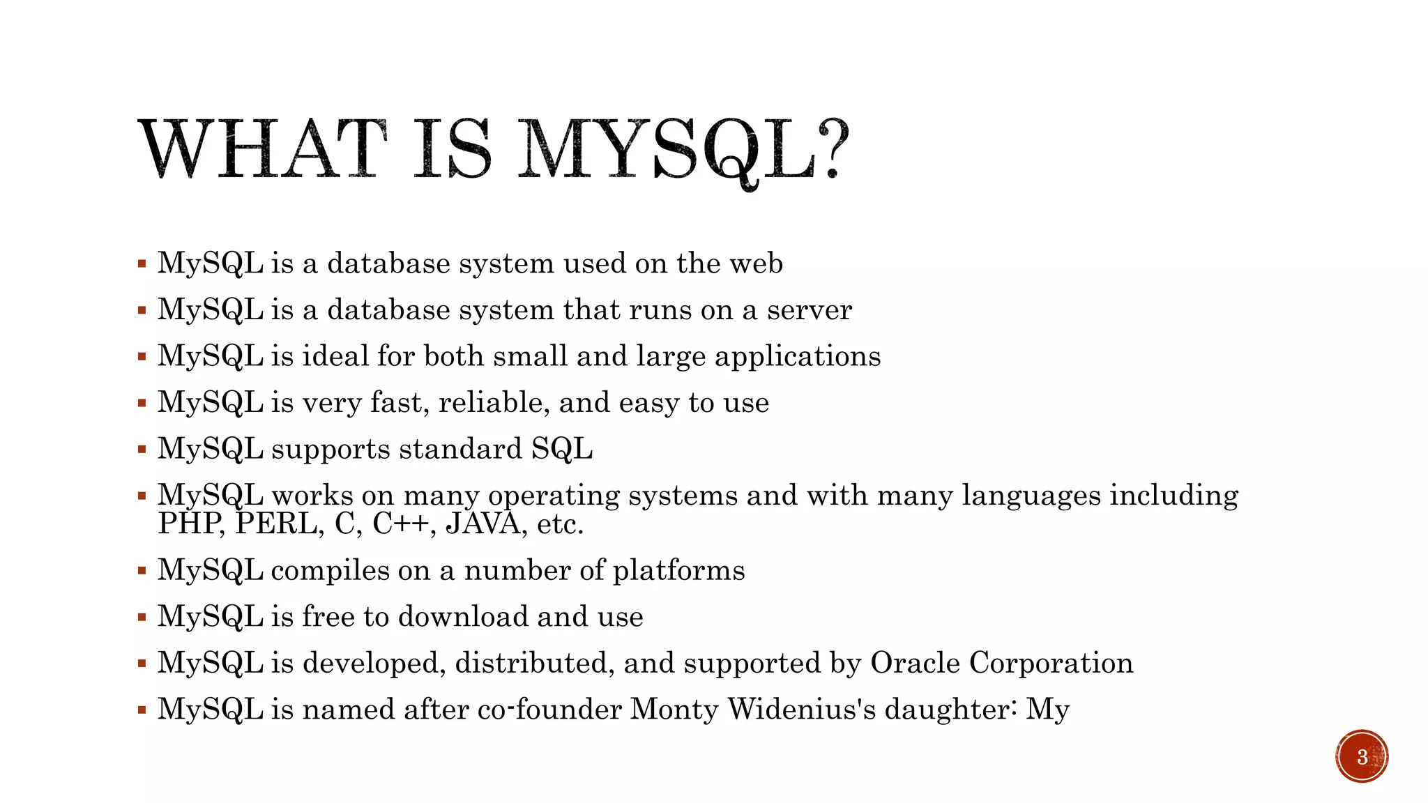  MySQL is a database system used on the web  MySQL is a database system that runs on a server  MySQL is ideal for both small and large applications  MySQL is very fast, reliable, and easy to use  MySQL supports standard SQL  MySQL works on many operating systems and with many languages including PHP, PERL, C, C++, JAVA, etc.  MySQL compiles on a number of platforms  MySQL is free to download and use  MySQL is developed, distributed, and supported by Oracle Corporation  MySQL is named after co-founder Monty Widenius's daughter: My 3 