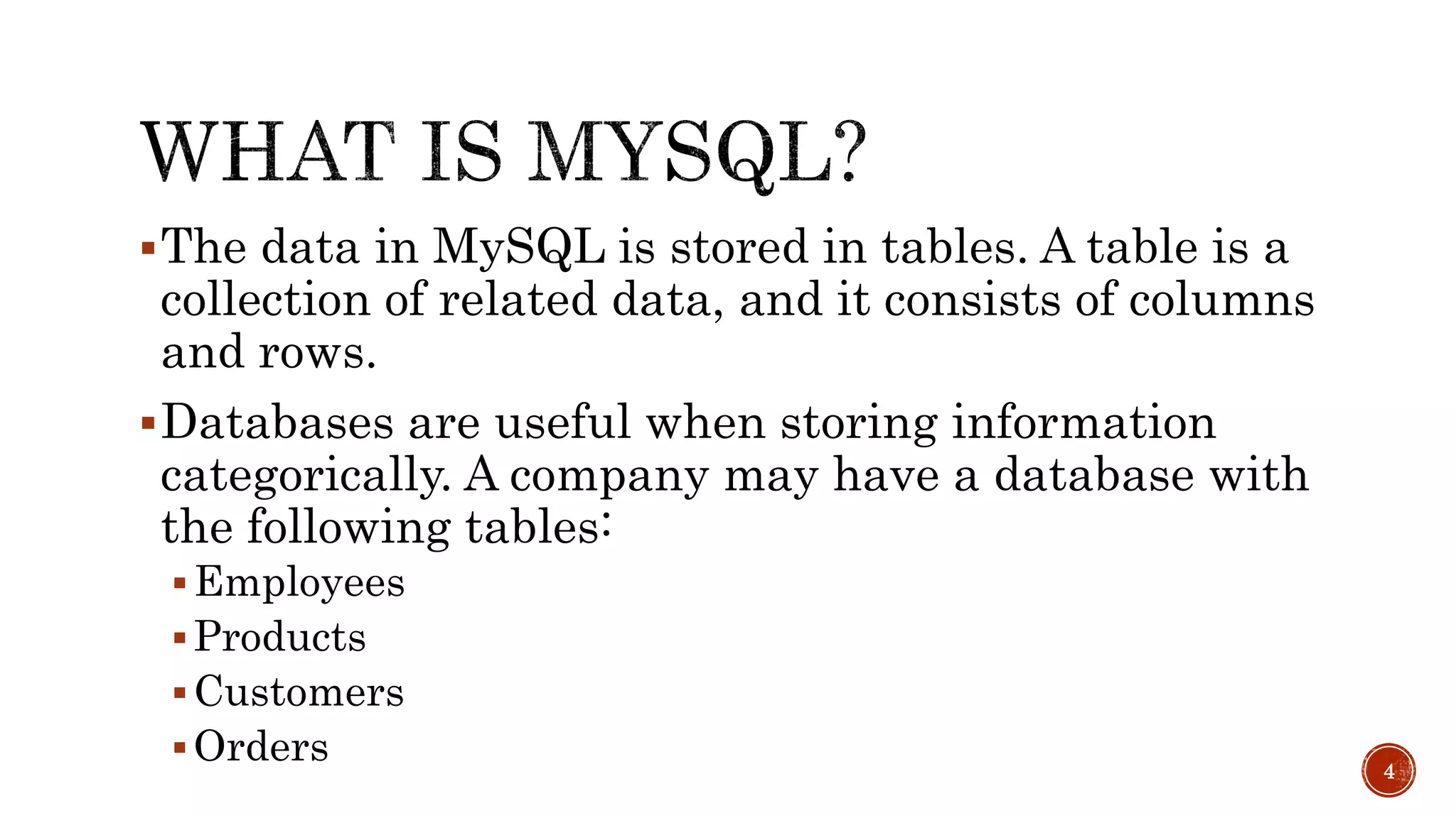 The data in MySQL is stored in tables. A table is a collection of related data, and it consists of columns and rows. Databases are useful when storing information categorically. A company may have a database with the following tables: Employees Products Customers Orders 4 