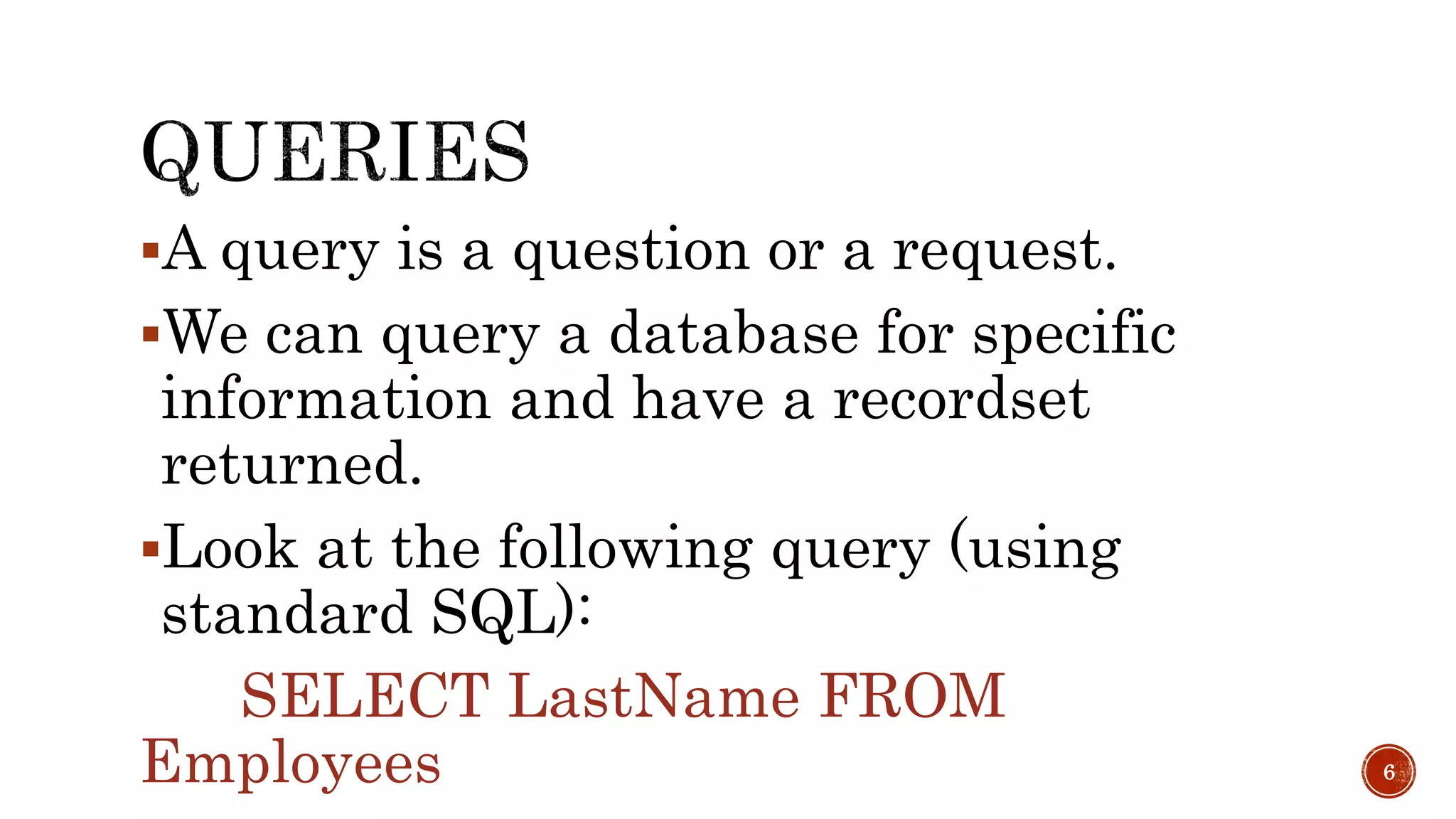 A query is a question or a request. We can query a database for specific information and have a recordset returned. Look at the following query (using standard SQL): SELECT LastName FROM Employees 6 