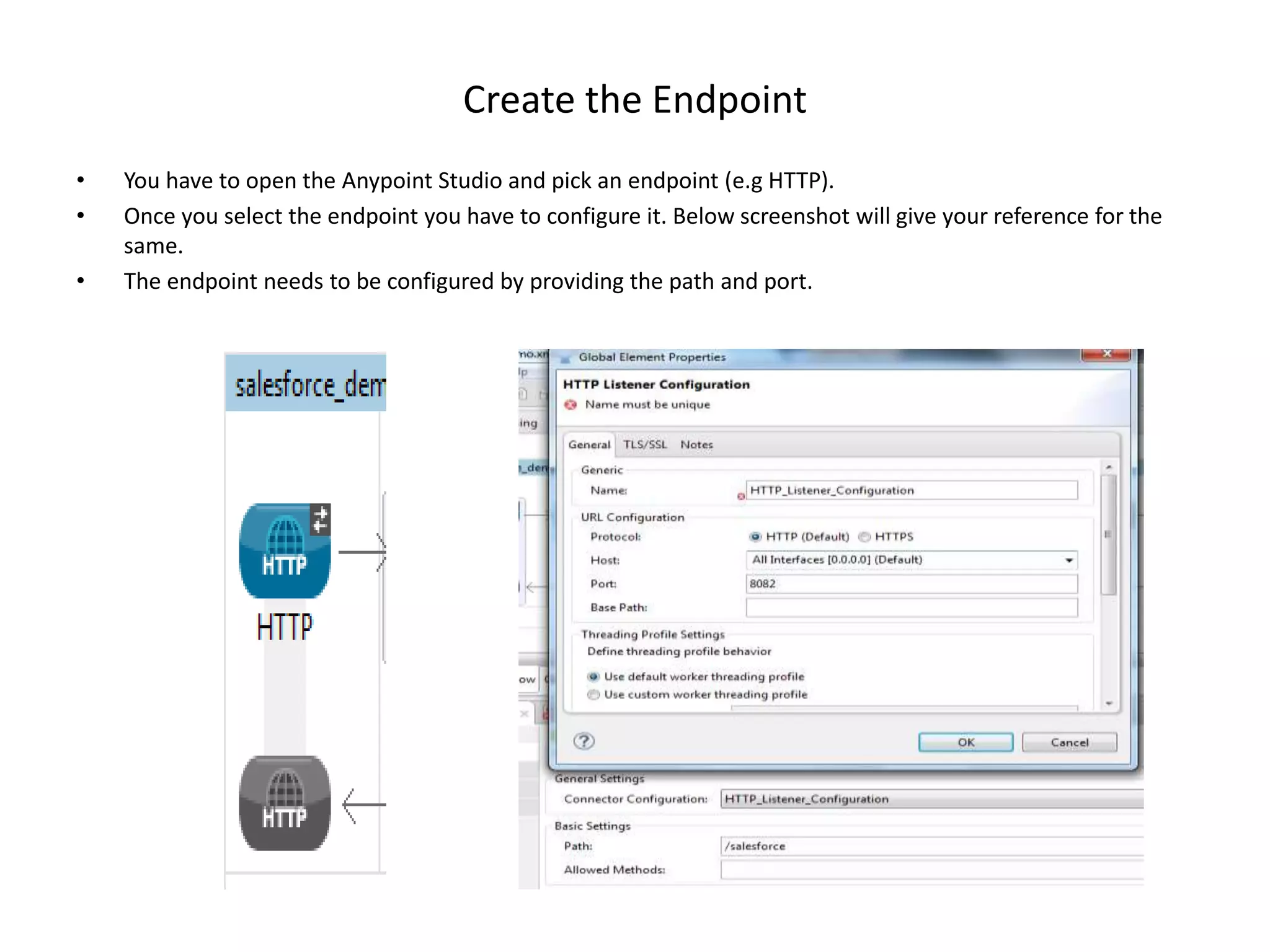 Create the Endpoint • You have to open the Anypoint Studio and pick an endpoint (e.g HTTP). • Once you select the endpoint you have to configure it. Below screenshot will give your reference for the same. • The endpoint needs to be configured by providing the path and port. 