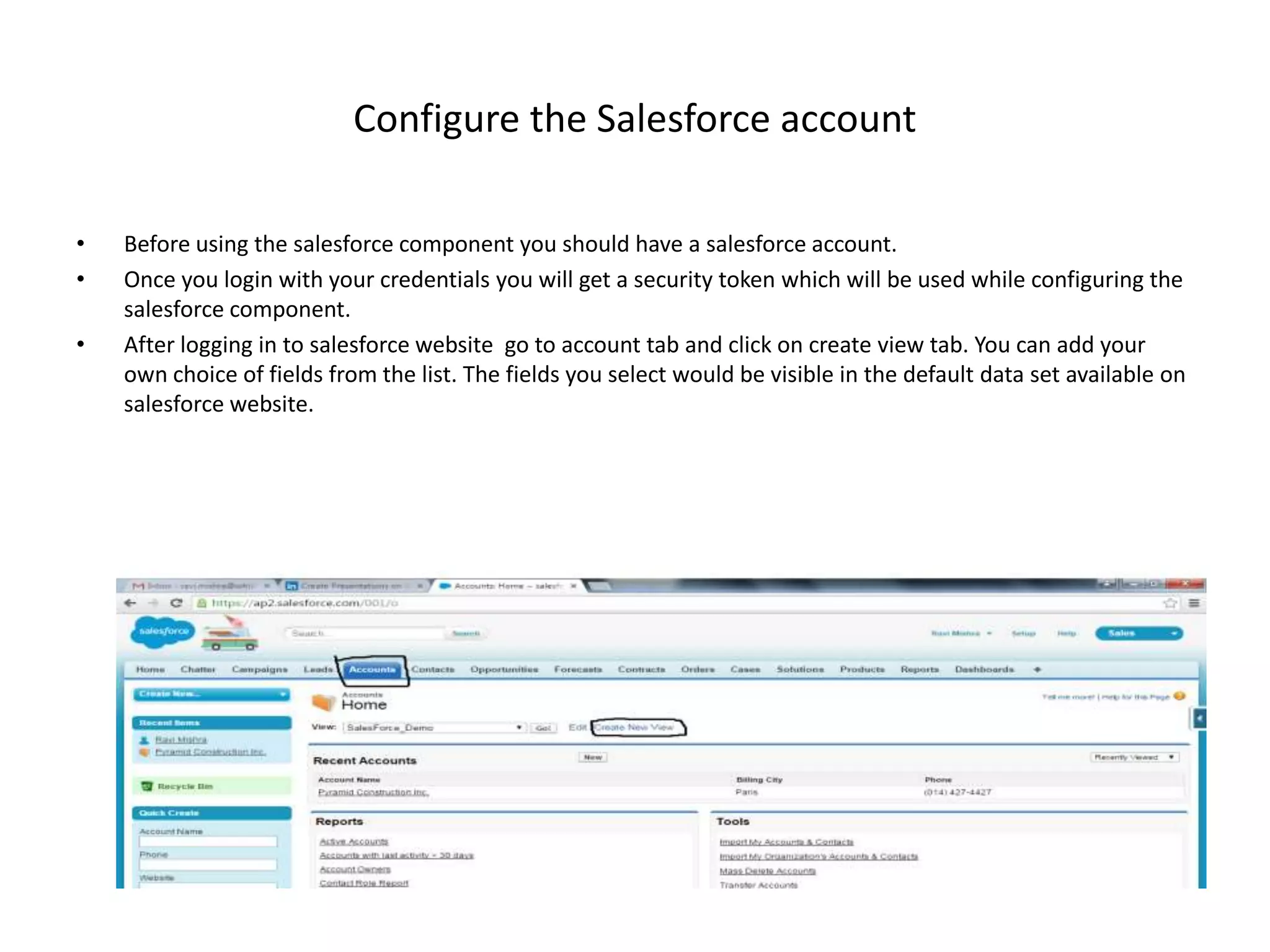 Configure the Salesforce account • Before using the salesforce component you should have a salesforce account. • Once you login with your credentials you will get a security token which will be used while configuring the salesforce component. • After logging in to salesforce website go to account tab and click on create view tab. You can add your own choice of fields from the list. The fields you select would be visible in the default data set available on salesforce website. 