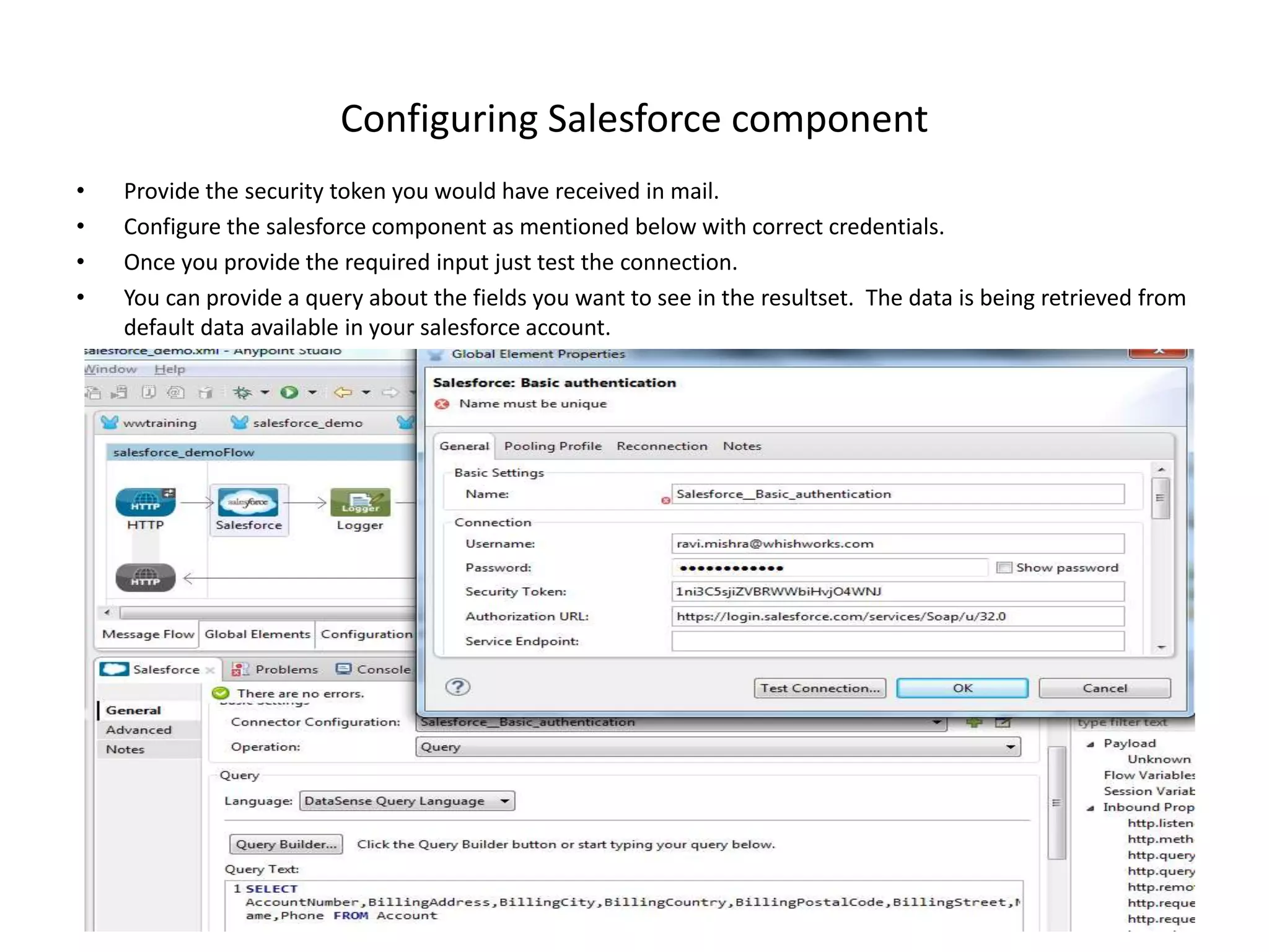 Configuring Salesforce component • Provide the security token you would have received in mail. • Configure the salesforce component as mentioned below with correct credentials. • Once you provide the required input just test the connection. • You can provide a query about the fields you want to see in the resultset. The data is being retrieved from default data available in your salesforce account. 