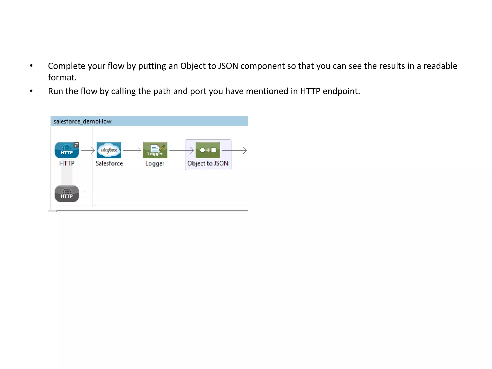 • Complete your flow by putting an Object to JSON component so that you can see the results in a readable format. • Run the flow by calling the path and port you have mentioned in HTTP endpoint. 