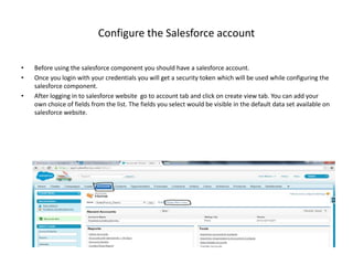 Configure the Salesforce account
• Before using the salesforce component you should have a salesforce account.
• Once you login with your credentials you will get a security token which will be used while configuring the
salesforce component.
• After logging in to salesforce website go to account tab and click on create view tab. You can add your
own choice of fields from the list. The fields you select would be visible in the default data set available on
salesforce website.
 