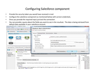 Configuring Salesforce component
• Provide the security token you would have received in mail.
• Configure the salesforce component as mentioned below with correct credentials.
• Once you provide the required input just test the connection.
• You can provide a query about the fields you want to see in the resultset. The data is being retrieved from
default data available in your salesforce account.
 