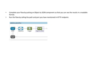 • Complete your flow by putting an Object to JSON component so that you can see the results in a readable
format.
• Run the flow by calling the path and port you have mentioned in HTTP endpoint.
 