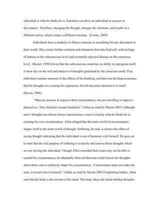 individual is what he thinks he is. Emotions can drive an individual to success or

devastation. Therefore, changing the thought, changes the emotions, and results in a

different action, which creates a different outcome. (Ursiny, 2005)

       Individuals have a tendency to blame someone or something for any discontent in

their world. This creates further isolation and alienation from the God-self, with feelings

of distress at the subconscious level and eventually physical disease on the conscious

level. (Boulet, 1999) Given that the subconscious mind has no ability to reprogram itself,

it must rely on the will and analysis of thoughts generated by the conscious mind. If an

individual remains unaware of the effects of his thinking, and does not develop awareness

that his thoughts are creating his experience, his life becomes destructive to itself.

(Raven, 2006)

        “Men are anxious to improve their circumstances, but are unwilling to improve

themselves. They therefore remain burdened.” (Allen as cited by Martin 2007) Although

man’s thoughts are almost always unconscious, a man is exactly what he thinks he is,

creating his own circumstances. Allen alleged that the outer world of circumstances

shapes itself to the inner world of thought. Suffering, he said, is always the effect of

wrong thought indicating that the individual is out of harmony with himself. He goes on

to state that the sole purpose of suffering is to purify and remove those thoughts which

are not serving the individual. Though Allen conceded that a man may not be able to

control his circumstances, he adamantly believed that man could choose his thoughts

about them, and so indirectly shape his circumstances. “Circumstance does not make the

man; it reveals him to himself.” (Allen as cited by Martin 2007) Explaining further, Allen

said that the body is the servant of the mind. The body obeys the mind whether thoughts
 