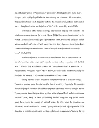 are deliberately chosen or “automatically expressed.” Allen hypothesized that a man’s

thoughts could rapidly shape his habits; some serving and others not. Allen states that,

“the soul attracts that which it secretly harbors; that which it loves, and also that which it

fears….thought and action are the jailers of fate.” (Allen as cited by Martin2007)

       The mind is a subtle matter, an energy force that can take any form instantly. The

mind must use consciousness for its task. (Shaw, 2004) Shaw states that the mind can be

trained. At birth, consciousness gets separated from Spirit, because the conscious human

being wrongly identifies its self with matter (physical form). Reconnecting with the True-

Self becomes the goal of human life. “The difficulty is that Spirit must find its way

home.” (Shah, 2004)

       The mind conjures up excuses such as fear of failure, fear of consequences, or

fear of what others might say, which blocks the spiritual path or connection with the God-

Self. “The mind must be trained to be calm and collected under adverse conditions. To

make the mind strong, and receive what it desires, the individual’s mind must develop the

quality of fearlessness.” ( Sri Ramakrishna as cited by Shah, 2004)

       Training the mind takes a disciplined and concerted effort to overcome fear(s).

To achieve spiritual goals the mind must be free of negativity. Essentially this translates

into developing an awareness and acknowledgement of the true nature of thought. Swami

Tejomayananda states that practicing anything at the physical level leads to mechanical

behavior. (Shah, 2004) In terms of achieving material things this may be the desired

result, however, in the pursuit of spiritual goals, the effort must be conscious and

calculated, and not mechanical. Swami Tejomayananda (Swami Tejomayananda, 2004)

states that in order to move towards spiritual perfection it is necessary to “remove the veil
 