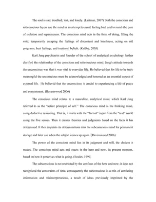 The soul is sad, troubled, lost, and lonely. (Laitman, 2007) Both the conscious and

subconscious layers use the mind in an attempt to avoid feeling bad, and to numb the pain

of isolation and separateness. The conscious mind acts in the form of doing, filling the

void, temporarily escaping the feelings of discontent and loneliness, acting on old

programs, hurt feelings, and irrational beliefs. (Kribbe, 2005)

       Karl Jung psychiatrist and founder of the school of analytical psychology further

clarified the relationship of the conscious and subconscious mind. Jung's attitude towards

the unconscious was that it was vital to everyday life. He believed that for life to be truly

meaningful the unconscious must be acknowledged and honored as an essential aspect of

external life. He believed that the unconscious is crucial to experiencing a life of peace

and contentment. (Ravenswood 2006)

       The conscious mind relates to a masculine, analytical mind, which Karl Jung

referred to as the “active principle of self.” The conscious mind is the thinking mind,

using deductive reasoning. That is, it starts with the “factual” input from the “real” world

using the five senses. Then it creates theories and judgments based on the facts it has

determined. It then imprints its determinations into the subconscious mind for permanent

storage and later use when the subject comes up again. (Ravenswood 2006)

       The power of the conscious mind lies in its judgment and will, the choices it

makes. The conscious mind acts and reacts in the here and now, its present moment,

based on how it perceives what is going. (Boulet, 1999)

       The subconscious is not restricted by the confines of the here and now; it does not

recognized the constraints of time, consequently the subconscious is a mix of confusing

information and misinterpretations, a result of ideas previously imprinted by the
 