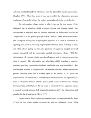 conscious mind and mixed with information from the ideals of the superconscious mind.

(Sutphen, 1993) When these levels of mind are in conflict, the subconscious generates

unpleasant, often painful feelings that produce unwanted results in the physical realm.

       The subconscious, always acting in what it sees as the best interest of the

individual, has no conscious ability to correct illogical and irrational beliefs. The

subconscious is associated with the feminine, emotional, or feeling mind, which Karl

Jung referred to as the “passive principle of self.” (Pettifor, 2006) The subconscious is

like a computer, holding onto everything that is put into it. It views all information as

operating facts, based on previously programmed information. It sees everything as black

and white, always putting out the same positively or negatively charged emotional

answers associated with the consciously inputted information. (Baum, 1957) The

subconscious will continue with the same thought pattern until its program or conscious

input is changed. The subconscious uses what Bolye (1999) describes as inductive

reasoning: providing a picture of reality based on what has been programmed into it. The

subconscious is unable to recognize time. The subconscious has a window open to the

present conscious mind and a window open to the infinity of all space, the

superconscious. “In other words, it is the filter between the conscious and superconscious

mind or between the finite an infinite.” (Boyle, 1999) It acts as the translator between

the two entities; conflict between the two results in emotional distress; agreement creates

a sense of love and harmony, both creating the emotions felt by the subconscious and

actualized in the physical world. (Boyle, 1999)

       Human thought, driven by subconscious motivation, operates automatically about

85% of the time, always seeking to protect and serve the individual. (Raven, 2006)
 