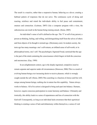 The result is a reactive, rather than a responsive human, behaving as a do-er; creating a

habitual pattern of responses that do not serve. The continuous cycle of doing and

reacting, reinforce and retard the individuals ability to feel peace and contentment,

oneness and connection. (Laitman, 2007) Like a computer program with a virus, the

subconscious can result in the human being running amuck. (Stone, 2005)

       An individual’s sense of self is defined as the ego. The “I” or self of any person; a

person as thinking, feeling, and willing, and distinguishing itself from the selves of others

and from objects of its thought is termed ego. (Dictionary.com). In modern society, the

term ego has many meanings: one’s self-esteem, an inflated sense of self-worth, or in

philosophical terms, one’s self. The psychologist, Sigmund Freud, surmised that the ego

is the part of the mind containing the consciousness which lingers in both the conscious

and unconscious. (Gay, 1989)

       In an enlightenment context, ego is the deeply ingrained, compulsive need to

remain separate and superior under all circumstances (Strawson, 2006) This is a result of

evolving human beings ever increasing desire to receive pleasure, which is wrongly

sought outside the self. (Stone, 2005) This searching is a function of choice and free will,

unique among human beings; nothing else in nature has this capability. Nature always

works to balance. All of its action is designed to bring each part into balance. Humans,

however, require conscious participation to create harmony and balance. Ultimately and

ironically, this ability leads to a sense of separateness and loss of connection with the

God-self. Consequently, as long as an individual lacks awareness that their egotistical

thinking is creating a sense of lack and disharmony within themselves, a sense of void
 