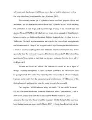 will persist until the absence of fulfillment moves them to look for solutions; it is then

that progress and evolvement can take place. (Laitman, 2007).

       The externally driven ego is experienced as an emotional quagmire of fear and

attachment. It is the part of the individual that feels victimized by life, avoids anything

that contradicts its self-image, and is painstakingly invested in its personal fears and

desires. (Stone, 2005) Most individuals are not aware of, or educated in the differences

between negative ego thinking and spiritual thinking. As a result, they live their lives as a

‘bad dream’ filled with negative emotions, and believing the cause of their unhappiness is

outside of themselves. They do not recognize that all negative thoughts and emotions are

a result of unconscious choices that were interjected into the subconscious mind by the

ego, rather than the Universal Conscious, Christ mind. (Stone, 2007) The bottom line,

according to Stone, is that an individual can interpret a situation from the lower self or

the Higher-Self.

       Because its actions are habitual, the subconscious cannot act as an agent of

change. To change its response, to create a different experience, the subconscious must

be re-programmed. This can be done outwardly at the conscious level, subconsciously via

hypnosis, and inwardly from the superconscious level. (Simmons, 1957)The scope of this

thesis allows only a glimpse into what this would involve to be successful.

       Carl Jung said, “Mind is a human beings true nature.” “What would it be like to

live our lives as minds in bodies, rather than bodies with minds?” (Ravenswood, 2006) In

other words, live our lives from the inside out rather than the outside in. Cayce

considered the mind to be the savior and the redeemer. Mind is that part of the individual

being that can mend and restore itself. (Martin, 2007) ) Cayce, Jung, Freud believed that
 