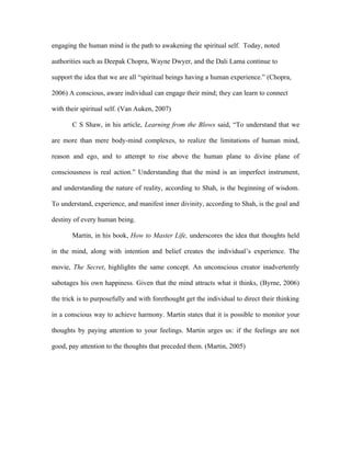 engaging the human mind is the path to awakening the spiritual self. Today, noted

authorities such as Deepak Chopra, Wayne Dwyer, and the Dali Lama continue to

support the idea that we are all “spiritual beings having a human experience.” (Chopra,

2006) A conscious, aware individual can engage their mind; they can learn to connect

with their spiritual self. (Van Auken, 2007)

       C S Shaw, in his article, Learning from the Blows said, “To understand that we

are more than mere body-mind complexes, to realize the limitations of human mind,

reason and ego, and to attempt to rise above the human plane to divine plane of

consciousness is real action.” Understanding that the mind is an imperfect instrument,

and understanding the nature of reality, according to Shah, is the beginning of wisdom.

To understand, experience, and manifest inner divinity, according to Shah, is the goal and

destiny of every human being.

       Martin, in his book, How to Master Life, underscores the idea that thoughts held

in the mind, along with intention and belief creates the individual’s experience. The

movie, The Secret, highlights the same concept. An unconscious creator inadvertently

sabotages his own happiness. Given that the mind attracts what it thinks, (Byrne, 2006)

the trick is to purposefully and with forethought get the individual to direct their thinking

in a conscious way to achieve harmony. Martin states that it is possible to monitor your

thoughts by paying attention to your feelings. Martin urges us: if the feelings are not

good, pay attention to the thoughts that preceded them. (Martin, 2005)
 