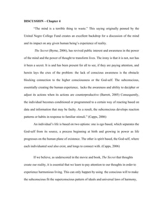 DISCUSSION – Chapter 4

        “The mind is a terrible thing to waste.” This saying originally penned by the

United Negro College Fund creates an excellent backdrop for a discussion of the mind

and its impact on any given human being’s experience of reality.

        The Secret (Byrne, 2006), has revived public interest and awareness in the power

of the mind and the power of thought to transform lives. The irony is that it is not, nor has

it been a secret. It is and has been present for all to see, if they are paying attention, and

herein lays the crux of the problem: the lack of conscious awareness is the obstacle

blocking connection to the higher consciousness or the God-self. The subconscious,

essentially creating the human experience, lacks the awareness and ability to decipher or

adjust its actions when its actions are counterproductive (Barrett, 2005) Consequently,

the individual becomes conditioned or programmed to a certain way of reacting based on

data and information that may be faulty. As a result, the subconscious develops reaction

patterns or habits in response to familiar stimuli.” (Capps, 2006)

        An individual’s life is based on two options: one is ego based, which separates the

God-self from its source, a process beginning at birth and growing in power as life

progresses on the human plane of existence. The other is spirit based, the God-self, where

each individuated soul also exist, and longs to connect with. (Capps, 2006)


        If we believe, as underscored in the movie and book, The Secret that thoughts

create our reality, it is essential that we learn to pay attention to our thoughts in order to

experience harmonious living. This can only happen by using the conscious will to make

the subconscious fit the superconscious pattern of ideals and universal laws of harmony,
 