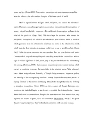 peace, and joy. (Boulet 1999) This requires recognition and conscious awareness of the

powerful influence the subconscious thoughts inflict in the physical world.


       There is agreement that thoughts affect perception, and creates the individual’s

reality. Dictioary.com defines perception as perception rrecognition and interpretation of

sensory stimuli based chiefly on memory.The validity of the perception is always in the

mind of the perciever. (Stop, 2005) This then begs the question, what causes the

perception? Perception is the result of the individual’s point of view, which is based on

beliefs generated by a mix of memories imprinted and stored in the subconscious mind,

which lacks the discrimination to evalaute right from wrong or good from bad. (Stone,

2005) Unlike the conscious mind, the subconscious does not exist in time and space.

Consequently it responds to anything and everything stored in its vast archive, without

logic or reason, regardless of what, when, why or the present utility for the human being

it is serving. ( Sutphen, 1993) Subconscious perception prompts internal feelings which

convert to emotional responses that materialize in the physical world. What ultimately

comes about is dependent on the quality of thought that generates the frequency, quality,

and intensity of the accompanying emotion. ( secret) To create harmony then, the act of

paying attention to the emotion and tracing it back to the thought becomes the first step

in conscious recognition. (Stoop, 1996) As the awarenes of thought becomes more

prominent, the indivdual begins to see they are responsbile for the thoughts they choose.

As the individual begins to choose thoughts that serve them and those around them, they

begin to feel a sense of peace, love, and connection. (Williamson, 1992) At this point,

they are ready to experience their God-self and connection with universal oneness.
 