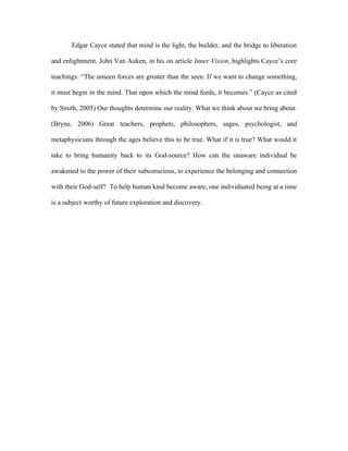 Edgar Cayce stated that mind is the light, the builder, and the bridge to liberation

and enlightment. John Van Auken, in his on article Inner Vision, highlights Cayce’s core

teachings: “The unseen forces are greater than the seen. If we want to change something,

it must begin in the mind. That upon which the mind feeds, it becomes.” (Cayce as cited

by Smith, 2005) Our thoughts determine our reality. What we think about we bring about.

(Bryne, 2006) Great teachers, prophets, philosophers, sages, psychologist, and

metaphysicians through the ages believe this to be true. What if it is true? What would it

take to bring humanity back to its God-source? How can the unaware individual be

awakened to the power of their subconscious, to experience the belonging and connection

with their God-self? To help human kind become aware, one individuated being at a time

is a subject worthy of future exploration and discovery.
 