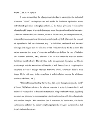 CONCLUSION – Chapter 5

       It seems apparent that the subconscious is the key to reconnecting the individual

with their God-self. The experience of birth sparks the illusion of separateness as the

individuated spirit takes on the physical form. As the human grows and evolves in the

physical world, his ego strives to feel complete using the external world as its barometer.

Additional barriers of societal structure, the haves and have nots, the strong and the weak,

organized religions preaching the separateness of man from God, all promote the concept

of separation in their own inimitable way. The individual, confronted with so many

messages and images from the conscious world, comes to believe that he is alone. The

person struggles for a sense of connection and belonging, fighting the pain of isolation

and aloneness. (Laitman, 2007) The need to fill the void drives the individual to seek

fulfillment outside of self. The individual looks for acceptance, belonging, and bliss in

relationships, material possessions, self-sacrifice, a push for excellence in everything they

undertake, as well as through other self-destructive actions. Ultimately, none of these

things fill the void; many in fact, re-enforce it, and the elusive yearning for wholeness

continues. (Laitman, 2007)

       “The road to understanding the true God-Self comes through purifying the mind”

( Rubino, 2007) Ironically then, the subconscious mind is acting both as the barrier and

the road to reconciliation of the individuated human being with their God-self. Becoming

aware of and interested in communicating with the subconscious will allow alteration in

subconscious thought. The conundrum then is to remove the barriers that exist in the

subconscious and allow the human being to experience the love, joy, and connection that

is each individual’s essence.
 