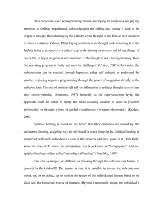 On a conscious level, reprogramming means developing an awareness and paying

attention to feelings experienced, acknowledging the feeling and tracing it back to its

origin in thought, then challenging the validity of the thought in the here an now moment

of human existence. (Stoop, 1996) Paying attention to the thought and connecting it to the

feeling being experienced is a critical step in developing awareness and taking charge of

one’s life, to begin the process of connection. If the thought is not creating harmony, then

the operating program is faulty and must be challenged. (Ursiny, 2005)) Outwardly, the

subconscious can be reached through hypnosis, either self induced or performed by

another, replacing negative programming through the power of suggestion directly to the

subconscious. The use of positive self talk or affirmation to redirect thought patterns has

also shown promise. (Simmons, 1957) Inwardly, at the superconscious level, the

approach could be either to empty the mind allowing wisdom to come in [Eastern

philosophy] or through a form of guided visualization. [Western philosophy] (Kazlev,

2001

       Spiritual healing is based on the belief that life's problems are caused by the

erroneous, limiting, crippling way an individual believes things to be. Spiritual healing is

concerned with each individual’s vision of the universe and their place in it. This field,

since the days of Aristotle, the philosopher, has been known as "metaphysics". And so,

spiritual healing is often called "metaphysical healing." (Berofsky, 1987)

       Can it be as simple, yet difficult, as breaking through the subconscious barrier to

connect to the God-self? The answer is yes; it is possible to access the subconscious

mind, and in so doing, set in motion the return of the individuated human being to its

God-self, the Universal Source of Oneness. Beyond a reasonable doubt, the individual’s
 