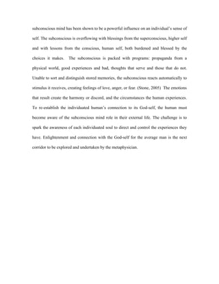 subconscious mind has been shown to be a powerful influence on an individual’s sense of

self. The subconscious is overflowing with blessings from the superconscious, higher self

and with lessons from the conscious, human self, both burdened and blessed by the

choices it makes.    The subconscious is packed with programs: propaganda from a

physical world, good experiences and bad, thoughts that serve and those that do not.

Unable to sort and distinguish stored memories, the subconscious reacts automatically to

stimulus it receives, creating feelings of love, anger, or fear. (Stone, 2005) The emotions

that result create the harmony or discord, and the circumstances the human experiences.

To re-establish the individuated human’s connection to its God-self, the human must

become aware of the subconscious mind role in their external life. The challenge is to

spark the awareness of each individuated soul to direct and control the experiences they

have. Enlightenment and connection with the God-self for the average man is the next

corridor to be explored and undertaken by the metaphysician.
 