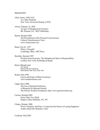 BIOGRAPHY

Allen, James, 1864-1912.
        As a Man Thinketh,
        New York: Grosset & Dunlop, [1970]

Alwyn, Zittrauer, G. 2005
      An Epic of Metaphysical Existence
      Mt. Pleasant, S.C.: BOT Publishing

Barrett, Richard 2005
        The Development of the Personal Consciousness
        Cultural Transformation Tools
        www.valuescenter.com

Baum, Eric B., 1957
      What is Thought?
      Cambridge, Mass.: MIT Press,

Berofsky, Bernard 1987
       Freedom from Necessity, The Metaphysical Basis of Responsibility
       London; New York: Routledge & Kegan

Byrne, Rhonda 2006
       The Secret
       Beyond Words Publishing
       Atria Books, New York, New York


Boulet, Don 1999
       Layers and Scope of Mind Awareness
       www.mindawareness.com

Capps, Dave 2006
       The Law of Spiritual Perfection
       A Blueprint for Spiritual Growth
       The Gnostic Wisdom Foundation, http://www.gnosticwisdom.org

Carlson, Richard 2005
       Easier Than You Think
       Harper Collins Publisher, NY, NY

Chopra, Deepak, 2006
      Power, Freedom, and Grace: Living from the Source of Lasting Happiness
      Amber-Allen Pub. Berkeley, Calif.


Cochrane, Paul 2003
 