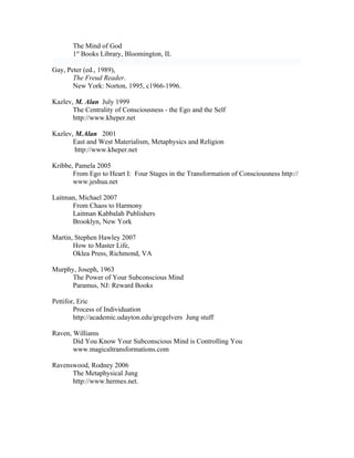 The Mind of God
       1st Books Library, Bloomington, IL

Gay, Peter (ed., 1989),
       The Freud Reader.
       New York: Norton, 1995, c1966-1996.

Kazlev, M. Alan July 1999
       The Centrality of Consciousness - the Ego and the Self
       http://www.kheper.net

Kazlev, M.Alan 2001
       East and West Materialism, Metaphysics and Religion
        http://www.kheper.net

Kribbe, Pamela 2005
       From Ego to Heart I: Four Stages in the Transformation of Consciousness http://
       www.jeshua.net

Laitman, Michael 2007
      From Chaos to Harmony
      Laitman Kabbalah Publishers
      Brooklyn, New York

Martin, Stephen Hawley 2007
       How to Master Life,
       Oklea Press, Richmond, VA

Murphy, Joseph, 1963
      The Power of Your Subconscious Mind
      Paramus, NJ: Reward Books

Pettifor, Eric
        Process of Individuation
        http://academic.udayton.edu/gregelvers Jung stuff

Raven, Williams
       Did You Know Your Subconscious Mind is Controlling You
       www.magicaltransformations.com

Ravenswood, Rodney 2006
      The Metaphysical Jung
      http://www.hermes.net.
 