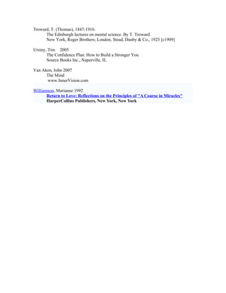 Troward, T. (Thomas), 1847-1916.
      The Edinburgh lectures on mental science. By T. Troward.
      New York, Roger Brothers; London, Stead, Danby & Co., 1925 [c1909]

Ursiny, Tim 2005
       The Confidence Plan: How to Build a Stronger You
       Source Books Inc., Naperville, IL

Van Aken, John 2007
      The Mind
      www.InnerVision.com

Williamson, Marianne 1992
       Return to Love: Reflections on the Principles of "A Course in Miracles"
       HarperCollins Publishers, New York, New York
 