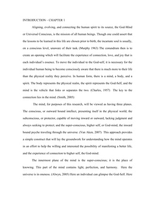 INTRODUCTION – CHAPTER 1

        Aligning, evolving, and connecting the human spirit to its source, the God-Mind

or Universal Conscious, is the mission of all human beings. Though one could assert that

the lessons to be learned in this life are chosen prior to birth, the incarnate soul is usually,

on a conscious level, unaware of their task. (Murphy 1963) The conundrum then is to

create an opening which will facilitate the experience of connection, love, and joy that is

each individual’s essence. To move the individual to the God-self, it is necessary for the

individual human being to become consciously aware that there is much more to their life

than the physical reality they perceive. In human form, there is a mind, a body, and a

spirit. The body represents the physical realm, the spirit represents the God-Self, and the

mind is the vehicle that links or separates the two. (Charles, 1957) The key to the

connection lies in the mind. (Smith, 2005)

        The mind, for purposes of this research, will be viewed as having three planes.

The conscious, or outward bound intellect, presenting itself in the physical world; the

subconscious, or protector, capable of moving inward or outward, lacking judgment and

always seeking to protect; and the super-conscious, higher self, or God-mind, the inward

bound psyche traveling through the universe. (Van Aken, 2007) This approach provides

a simple construct that will lay the groundwork for understanding how the mind operates

in an effort to help the willing and interested the possibility of manifesting a better life,

and the experience of connection to higher self, the God-mind.

        The innermost plane of the mind is the super-conscious; it is the place of

knowing. This part of the mind contains light, perfection, and harmony.               Here the

universe is in oneness. (Alwyn, 2005) Here an individual can glimpse the God-Self. Here
 