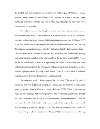 the spirit of each individual is as one. Connection with this aspect of the mind is indeed

possible, though discipline and dedication are required to access it. (Capps, 2006)

Sustaining connection with the God-self is a life long challenge, as individuals are a

continual work in progress.

       The subconscious can be thought of as the intermediary between the conscious

and superconscious mind. It can be viewed as a conduit or link; it can be likened to a

computer software program, reacting to information programmed into it. (Baum, 1957)

It can be a barrier or a bridge between the individuated human being and the God-self.

The subconscious can function as a liberator, facilitating the individual’s union with the

God-self. Most often, however, it functions as a malefactor and troublemaker causing

pain, suffering, and alienation of the individual from the true self. (Martin, 2007)) It does

not do this intentionally. It believes it is protecting the human. The subconscious, based

on faulty programming from the outward directed ego and conscious mind, tends to act as

a shield, trying to protect the easily broken human. This can create a sense of isolation,

loneliness, and at its worst, abandonment. (Laitman, 2007)

       The conscious intellect is the outward directed mind. This part of the mind is

awake and aware of its physical universe, its feelings, and its emotions; it takes action

based on its perception of what is occurring. (Laitman, 2007) These perceptions are

based on past teachings and beliefs, programs, and conditioning accumulated through

life, then impressed and stored in the subconscious mind.(Stoop,1996)              How the

individual feels about themselves and why is a subject that requires far more research

than the scope of this thesis. Suffice it to say that what the individual thinks creates his

beliefs, resulting in what he experiences. (Bryne, 2006) How the conscious is thinking
 