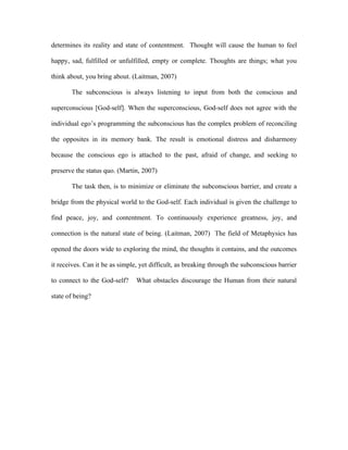 determines its reality and state of contentment. Thought will cause the human to feel

happy, sad, fulfilled or unfulfilled, empty or complete. Thoughts are things; what you

think about, you bring about. (Laitman, 2007)

       The subconscious is always listening to input from both the conscious and

superconscious [God-self]. When the superconscious, God-self does not agree with the

individual ego’s programming the subconscious has the complex problem of reconciling

the opposites in its memory bank. The result is emotional distress and disharmony

because the conscious ego is attached to the past, afraid of change, and seeking to

preserve the status quo. (Martin, 2007)

       The task then, is to minimize or eliminate the subconscious barrier, and create a

bridge from the physical world to the God-self. Each individual is given the challenge to

find peace, joy, and contentment. To continuously experience greatness, joy, and

connection is the natural state of being. (Laitman, 2007) The field of Metaphysics has

opened the doors wide to exploring the mind, the thoughts it contains, and the outcomes

it receives. Can it be as simple, yet difficult, as breaking through the subconscious barrier

to connect to the God-self?     What obstacles discourage the Human from their natural

state of being?
 