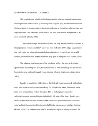 REVIEW OF LITERATURE - CHAPTER 2


        The psychological mind is defined as the totality of conscious and unconscious

mental processes and activities. (Dictionary.com) Edgar Cayce, the foremost identified

the three levels of consciousness or dimensions of mind as conscious, subconscious, and

superconscious. The conscious, outer mind is the level most human beings think to be

more powerful. (Smith, 2005)


        “Thoughts are things, and as their currents run they become miracles or crimes in

the experiences of individual life.” Cayce (as cited by Smith, 2005) Edgar Cayce noted

that each entity has a three-dimensional phase of existence or experience: the world

without, the world within, and the mind that may span or bridge the two. (Smith, 2005)


        The subconscious is that part of the mind that bridges the outer self with the

spiritual self. According to Cayce, the subconscious is both in the body and beyond the

body, in the soul realms of telepathy, non-physical life, and timelessness. (Van Aken,

2007)


        In order to reach the world within or the God-self [superconscious], individuals

must learn to pay attention to their thinking. For this to come about, individuals must

learn how to take charge of their thoughts. This is challenging, because the

subconscious mind is controlling the individual’s life most of the time. Studies have

shown that the subconscious mind is 30,000 times more powerful than the conscious

mind and that the majority of the thoughts held in the subconscious mind are limiting.

(Raven, 2006) The subconscious mind is actually serving in an attempt to protect the
 