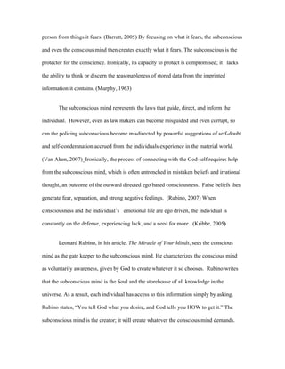 person from things it fears. (Barrett, 2005) By focusing on what it fears, the subconscious

and even the conscious mind then creates exactly what it fears. The subconscious is the

protector for the conscience. Ironically, its capacity to protect is compromised; it lacks

the ability to think or discern the reasonableness of stored data from the imprinted

information it contains. (Murphy, 1963)


       The subconscious mind represents the laws that guide, direct, and inform the

individual. However, even as law makers can become misguided and even corrupt, so

can the policing subconscious become misdirected by powerful suggestions of self-doubt

and self-condemnation accrued from the individuals experience in the material world.

(Van Aken, 2007)_Ironically, the process of connecting with the God-self requires help

from the subconscious mind, which is often entrenched in mistaken beliefs and irrational

thought, an outcome of the outward directed ego based consciousness. False beliefs then

generate fear, separation, and strong negative feelings. (Rubino, 2007) When

consciousness and the individual’s emotional life are ego driven, the individual is

constantly on the defense, experiencing lack, and a need for more. (Kribbe, 2005)


       Leonard Rubino, in his article, The Miracle of Your Minds, sees the conscious

mind as the gate keeper to the subconscious mind. He characterizes the conscious mind

as voluntarily awareness, given by God to create whatever it so chooses. Rubino writes

that the subconscious mind is the Soul and the storehouse of all knowledge in the

universe. As a result, each individual has access to this information simply by asking.

Rubino states, “You tell God what you desire, and God tells you HOW to get it.” The

subconscious mind is the creator; it will create whatever the conscious mind demands.
 