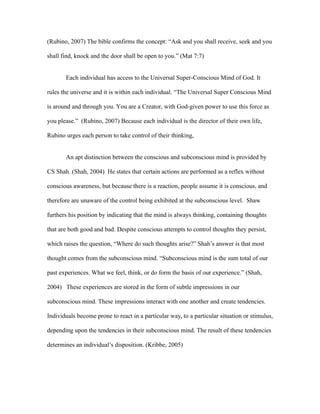 (Rubino, 2007) The bible confirms the concept: “Ask and you shall receive, seek and you

shall find, knock and the door shall be open to you.” (Mat 7:7)


       Each individual has access to the Universal Super-Conscious Mind of God. It

rules the universe and it is within each individual. “The Universal Super Conscious Mind

is around and through you. You are a Creator, with God-given power to use this force as

you please.” (Rubino, 2007) Because each individual is the director of their own life,

Rubino urges each person to take control of their thinking,


       An apt distinction between the conscious and subconscious mind is provided by

CS Shah. (Shah, 2004) He states that certain actions are performed as a reflex without

conscious awareness, but because there is a reaction, people assume it is conscious, and

therefore are unaware of the control being exhibited at the subconscious level. Shaw

furthers his position by indicating that the mind is always thinking, containing thoughts

that are both good and bad. Despite conscious attempts to control thoughts they persist,

which raises the question, “Where do such thoughts arise?” Shah’s answer is that most

thought comes from the subconscious mind. “Subconscious mind is the sum total of our

past experiences. What we feel, think, or do form the basis of our experience.” (Shah,

2004) These experiences are stored in the form of subtle impressions in our

subconscious mind. These impressions interact with one another and create tendencies.

Individuals become prone to react in a particular way, to a particular situation or stimulus,

depending upon the tendencies in their subconscious mind. The result of these tendencies

determines an individual’s disposition. (Kribbe, 2005)
 