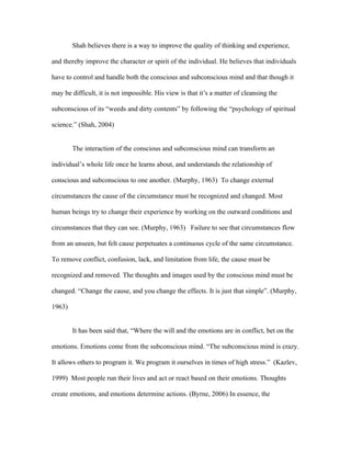Shah believes there is a way to improve the quality of thinking and experience,

and thereby improve the character or spirit of the individual. He believes that individuals

have to control and handle both the conscious and subconscious mind and that though it

may be difficult, it is not impossible. His view is that it’s a matter of cleansing the

subconscious of its “weeds and dirty contents” by following the “psychology of spiritual

science.” (Shah, 2004)


        The interaction of the conscious and subconscious mind can transform an

individual’s whole life once he learns about, and understands the relationship of

conscious and subconscious to one another. (Murphy, 1963) To change external

circumstances the cause of the circumstance must be recognized and changed. Most

human beings try to change their experience by working on the outward conditions and

circumstances that they can see. (Murphy, 1963) Failure to see that circumstances flow

from an unseen, but felt cause perpetuates a continuous cycle of the same circumstance.

To remove conflict, confusion, lack, and limitation from life, the cause must be

recognized and removed. The thoughts and images used by the conscious mind must be

changed. “Change the cause, and you change the effects. It is just that simple”. (Murphy,

1963)


        It has been said that, “Where the will and the emotions are in conflict, bet on the

emotions. Emotions come from the subconscious mind. “The subconscious mind is crazy.

It allows others to program it. We program it ourselves in times of high stress.” (Kazlev,

1999) Most people run their lives and act or react based on their emotions. Thoughts

create emotions, and emotions determine actions. (Byrne, 2006) In essence, the
 