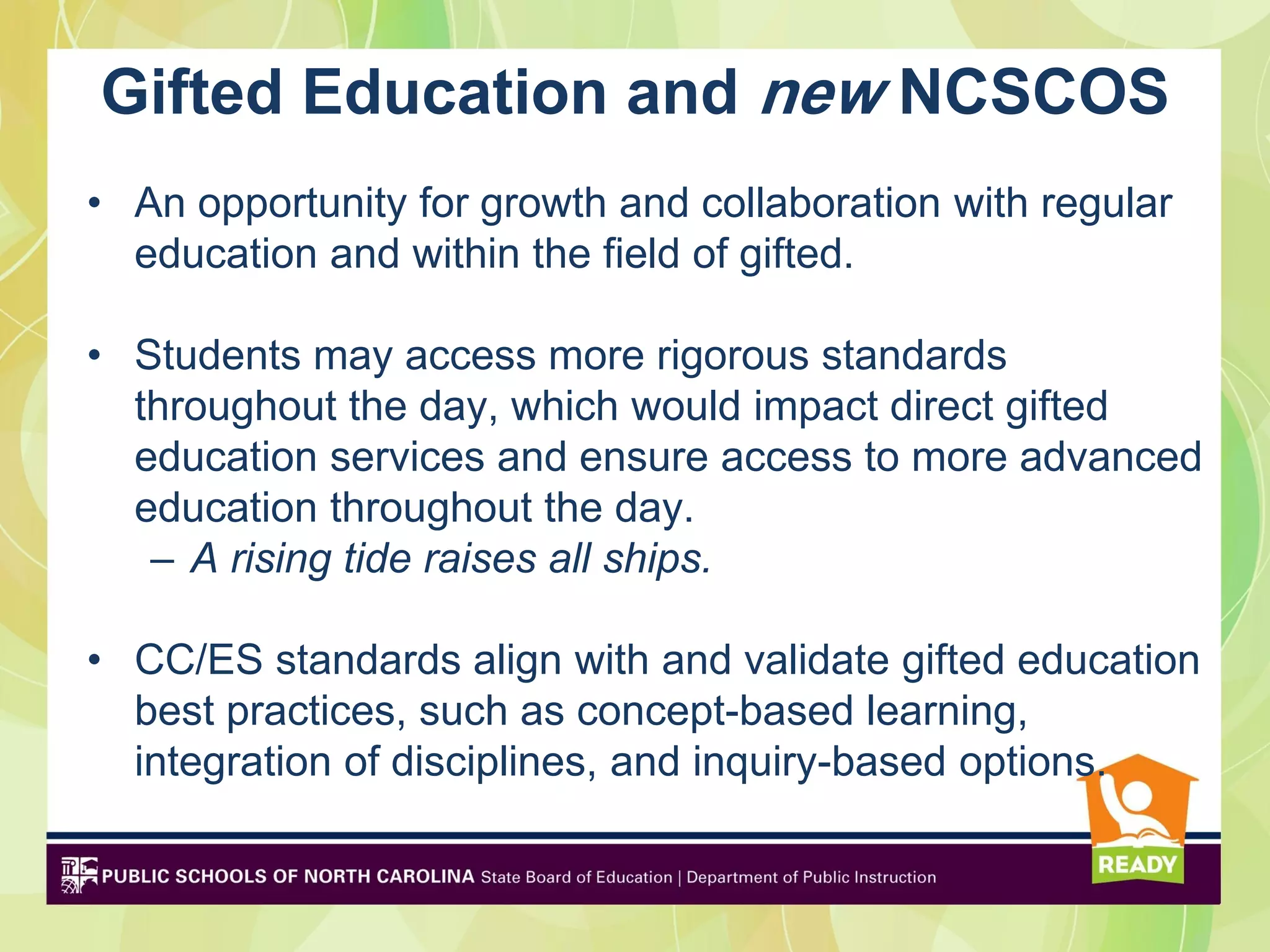 Gifted Education and new NCSCOS
• An opportunity for growth and collaboration with regular
  education and within the field of gifted.

• Students may access more rigorous standards
  throughout the day, which would impact direct gifted
  education services and ensure access to more advanced
  education throughout the day.
   – A rising tide raises all ships.

• CC/ES standards align with and validate gifted education
  best practices, such as concept-based learning,
  integration of disciplines, and inquiry-based options.
 