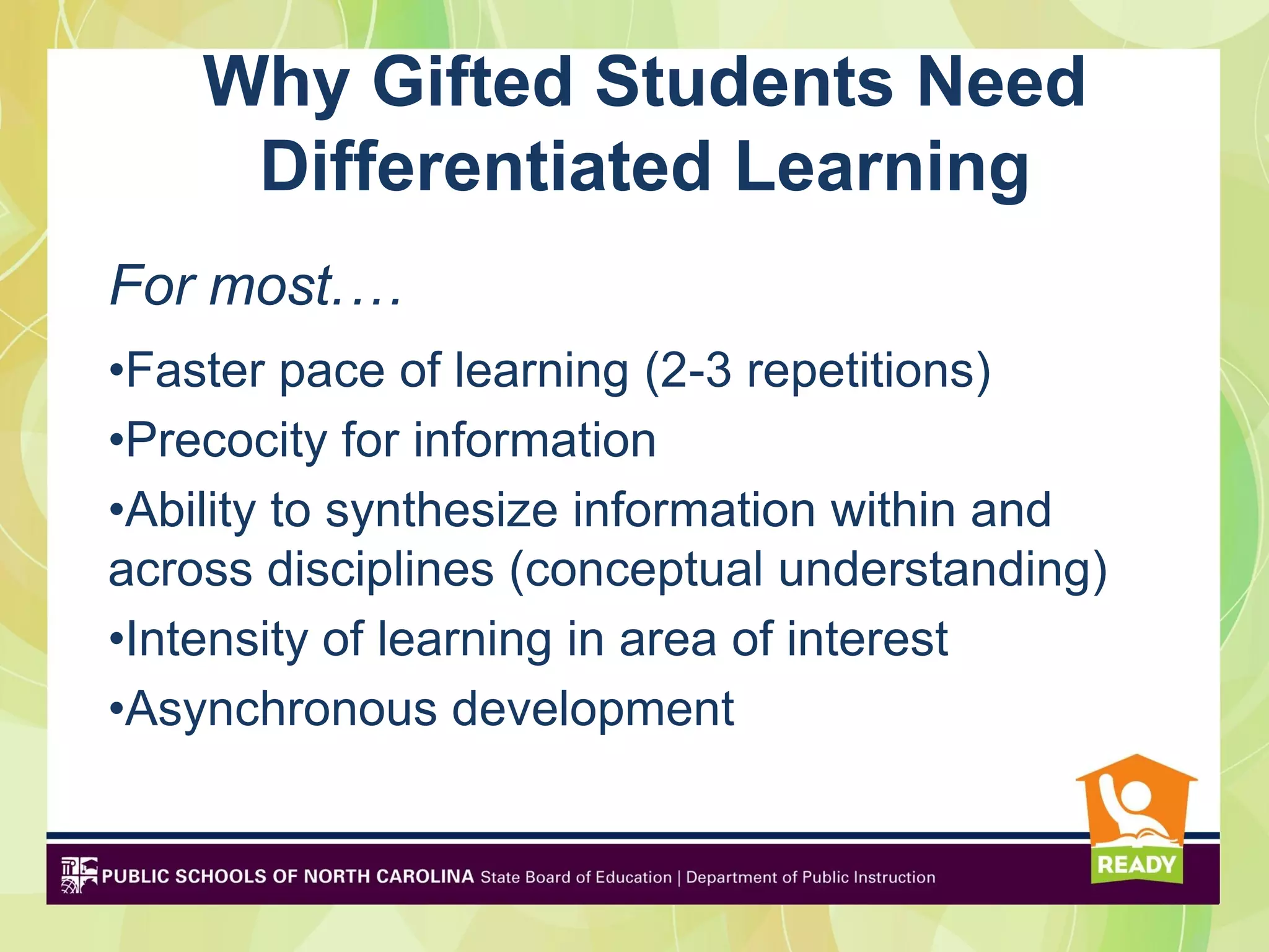 Why Gifted Students Need
     Differentiated Learning
For most.…
•Faster pace of learning (2-3 repetitions)
•Precocity for information
•Ability to synthesize information within and
across disciplines (conceptual understanding)
•Intensity of learning in area of interest
•Asynchronous development
 