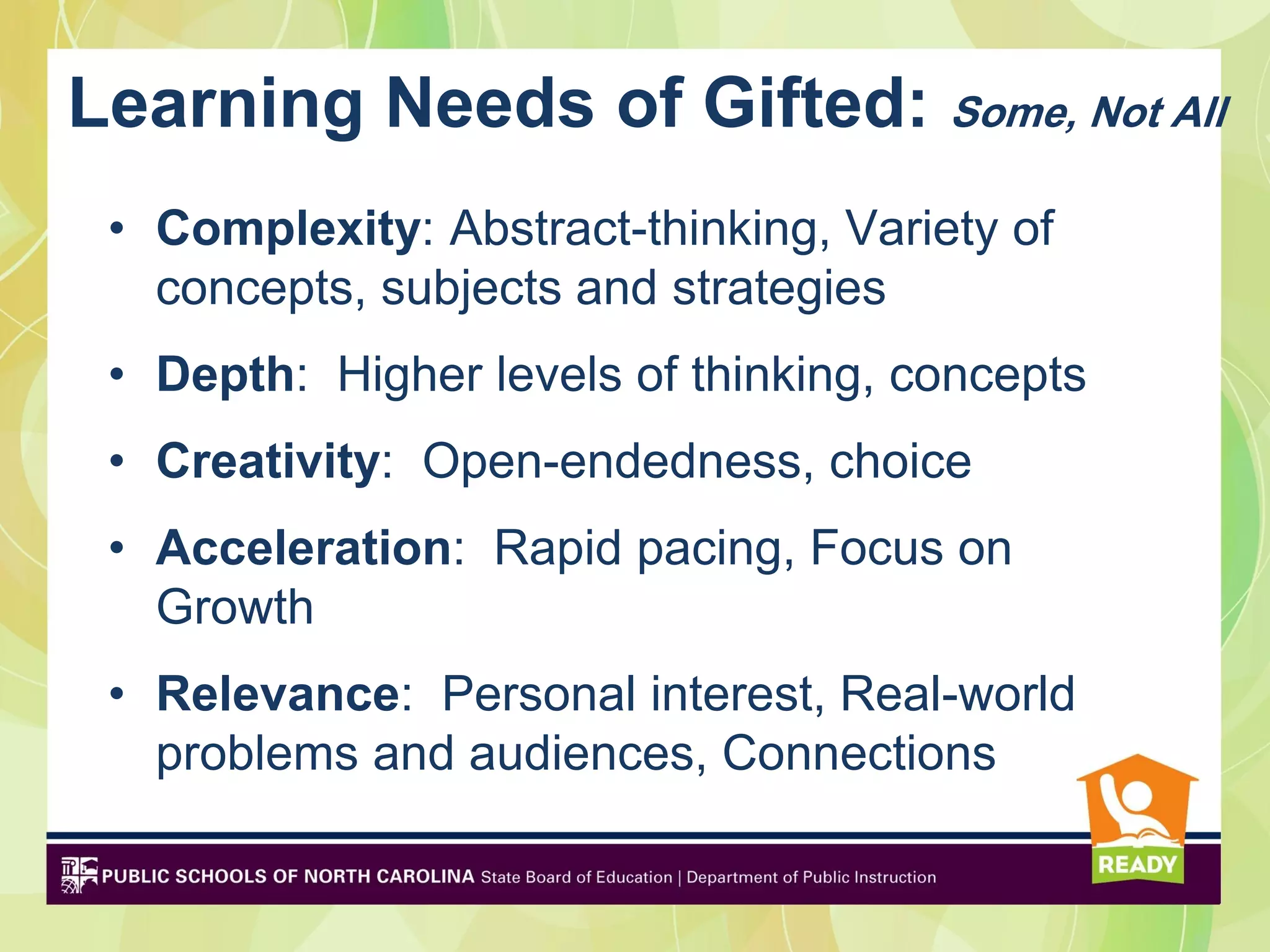 Learning Needs of Gifted: Some, Not All
 • Complexity: Abstract-thinking, Variety of
   concepts, subjects and strategies
 • Depth: Higher levels of thinking, concepts
 • Creativity: Open-endedness, choice
 • Acceleration: Rapid pacing, Focus on
   Growth
 • Relevance: Personal interest, Real-world
   problems and audiences, Connections
 